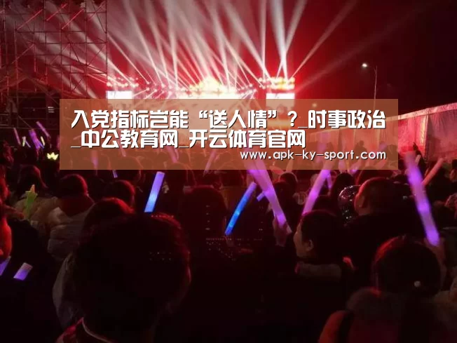 入党指标岂能“送人情”?_时事政治_中公教育网_开云体育官网(图2) 入党指标岂能“送人情”?_时事政治_中公教育网_开云体育官网(图2)