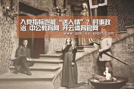 入党指标岂能“送人情”?_时事政治_中公教育网_开云体育官网(图1) 开云体育