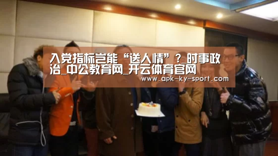 入党指标岂能“送人情”?_时事政治_中公教育网_开云体育官网(图4) 开云体育官网